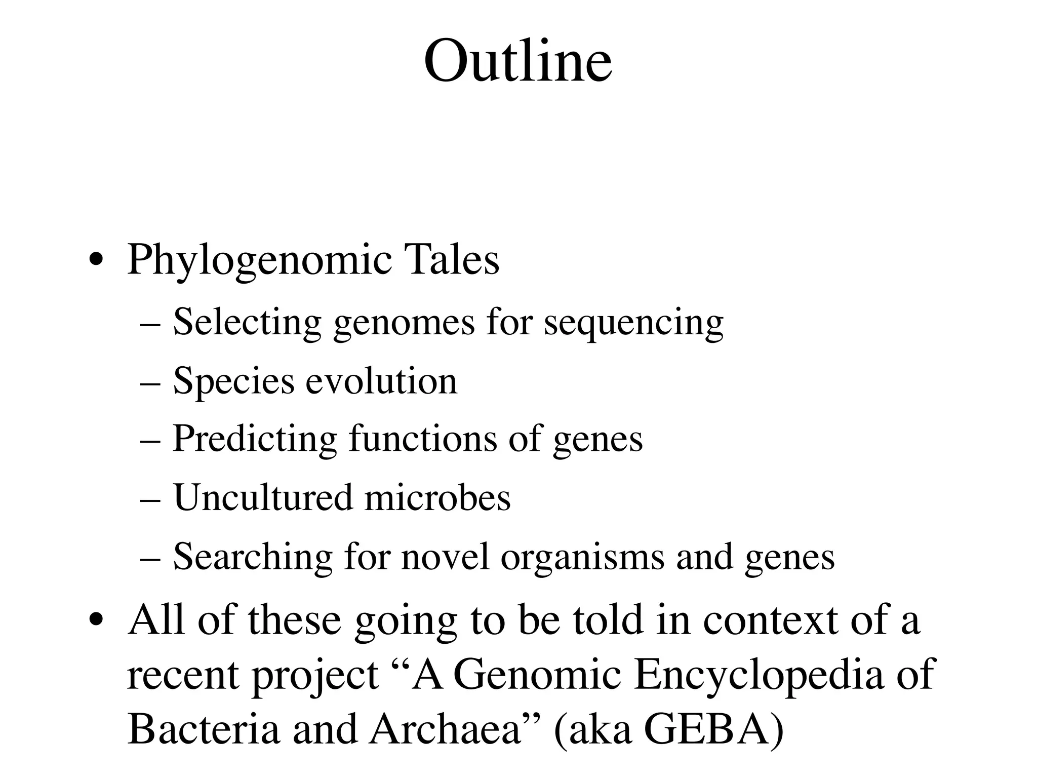 Outline


• Phylogenomic Tales
  –   Selecting genomes for sequencing
  –   Species evolution
  –   Predicting functions of genes
  –   Uncultured microbes
  –   Searching for novel organisms and genes
• All of these going to be told in context of a
  recent project “A Genomic Encyclopedia of
  Bacteria and Archaea” (aka GEBA)
 