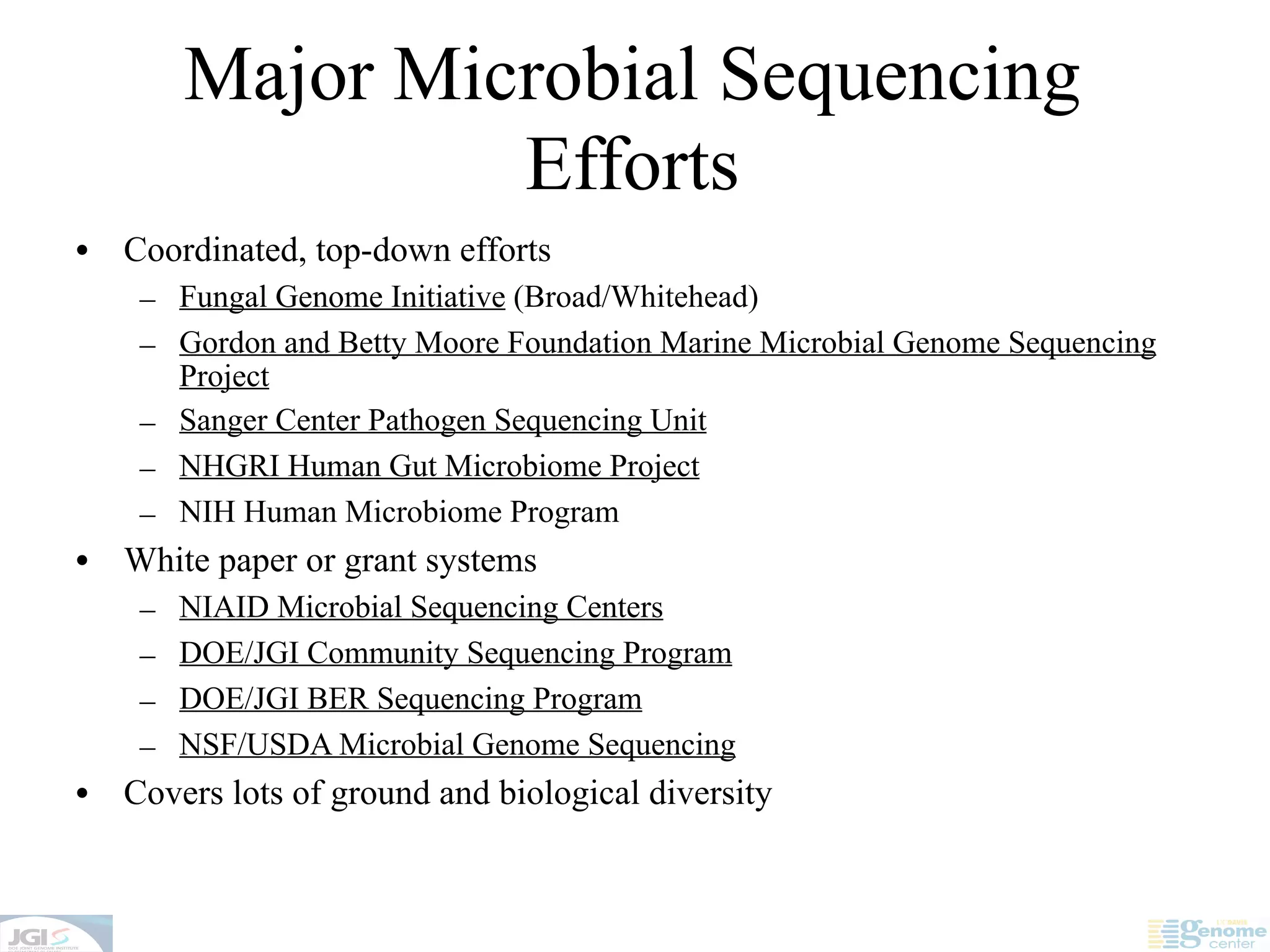Major Microbial Sequencing
                  Efforts
•   Coordinated, top-down efforts
     – Fungal Genome Initiative (Broad/Whitehead)
     – Gordon and Betty Moore Foundation Marine Microbial Genome Sequencing
       Project
     – Sanger Center Pathogen Sequencing Unit
     – NHGRI Human Gut Microbiome Project
     – NIH Human Microbiome Program
•   White paper or grant systems
     –   NIAID Microbial Sequencing Centers
     –   DOE/JGI Community Sequencing Program
     –   DOE/JGI BER Sequencing Program
     –   NSF/USDA Microbial Genome Sequencing
•   Covers lots of ground and biological diversity
 