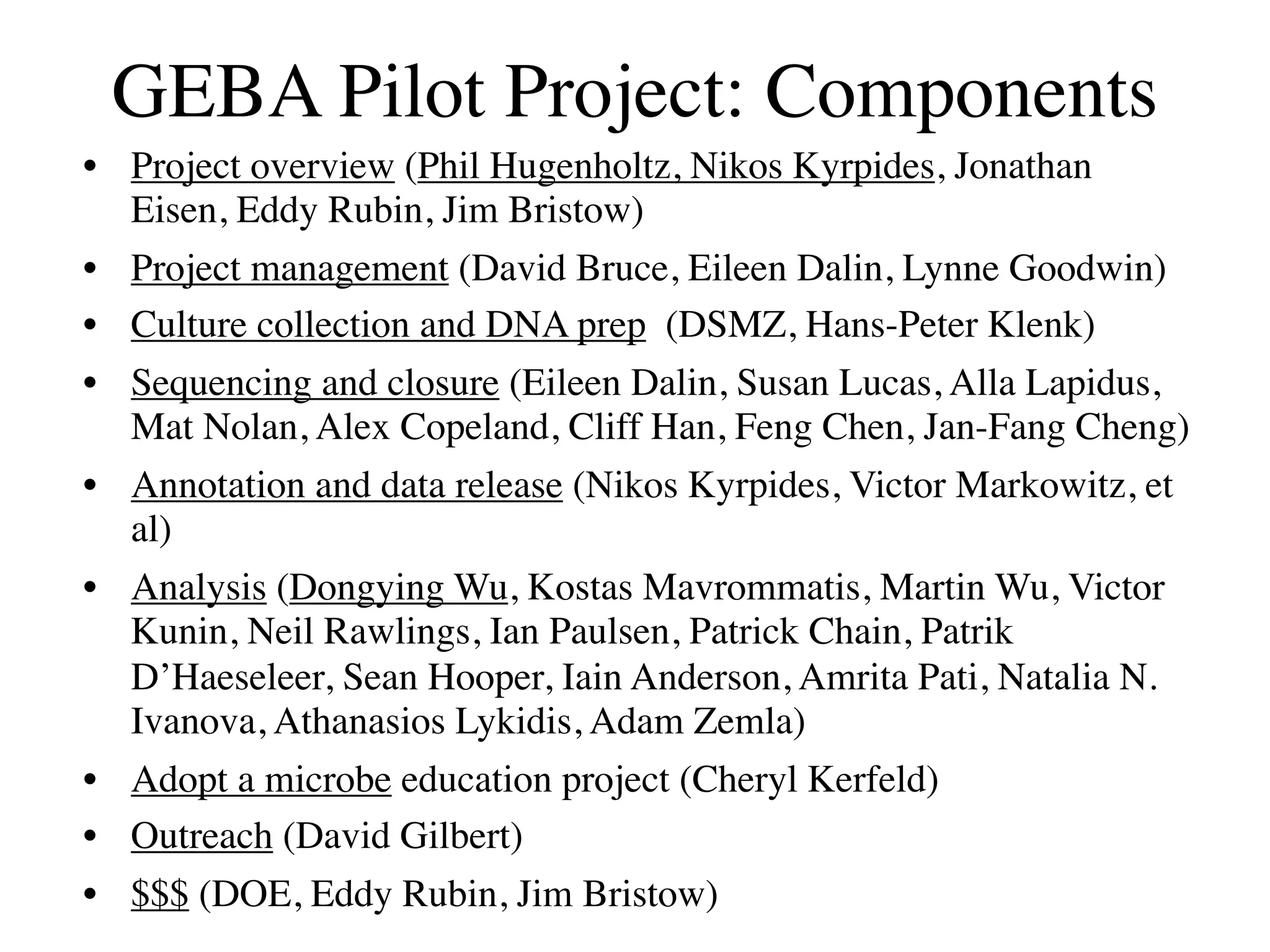 GEBA Pilot Project: Components
• Project overview (Phil Hugenholtz, Nikos Kyrpides, Jonathan
  Eisen, Eddy Rubin, Jim Bristow)
• Project management (David Bruce, Eileen Dalin, Lynne Goodwin)
• Culture collection and DNA prep (DSMZ, Hans-Peter Klenk)
• Sequencing and closure (Eileen Dalin, Susan Lucas, Alla Lapidus,
  Mat Nolan, Alex Copeland, Cliff Han, Feng Chen, Jan-Fang Cheng)
• Annotation and data release (Nikos Kyrpides, Victor Markowitz, et
  al)
• Analysis (Dongying Wu, Kostas Mavrommatis, Martin Wu, Victor
  Kunin, Neil Rawlings, Ian Paulsen, Patrick Chain, Patrik
  D’Haeseleer, Sean Hooper, Iain Anderson, Amrita Pati, Natalia N.
  Ivanova, Athanasios Lykidis, Adam Zemla)
• Adopt a microbe education project (Cheryl Kerfeld)
• Outreach (David Gilbert)
• $$$ (DOE, Eddy Rubin, Jim Bristow)
 