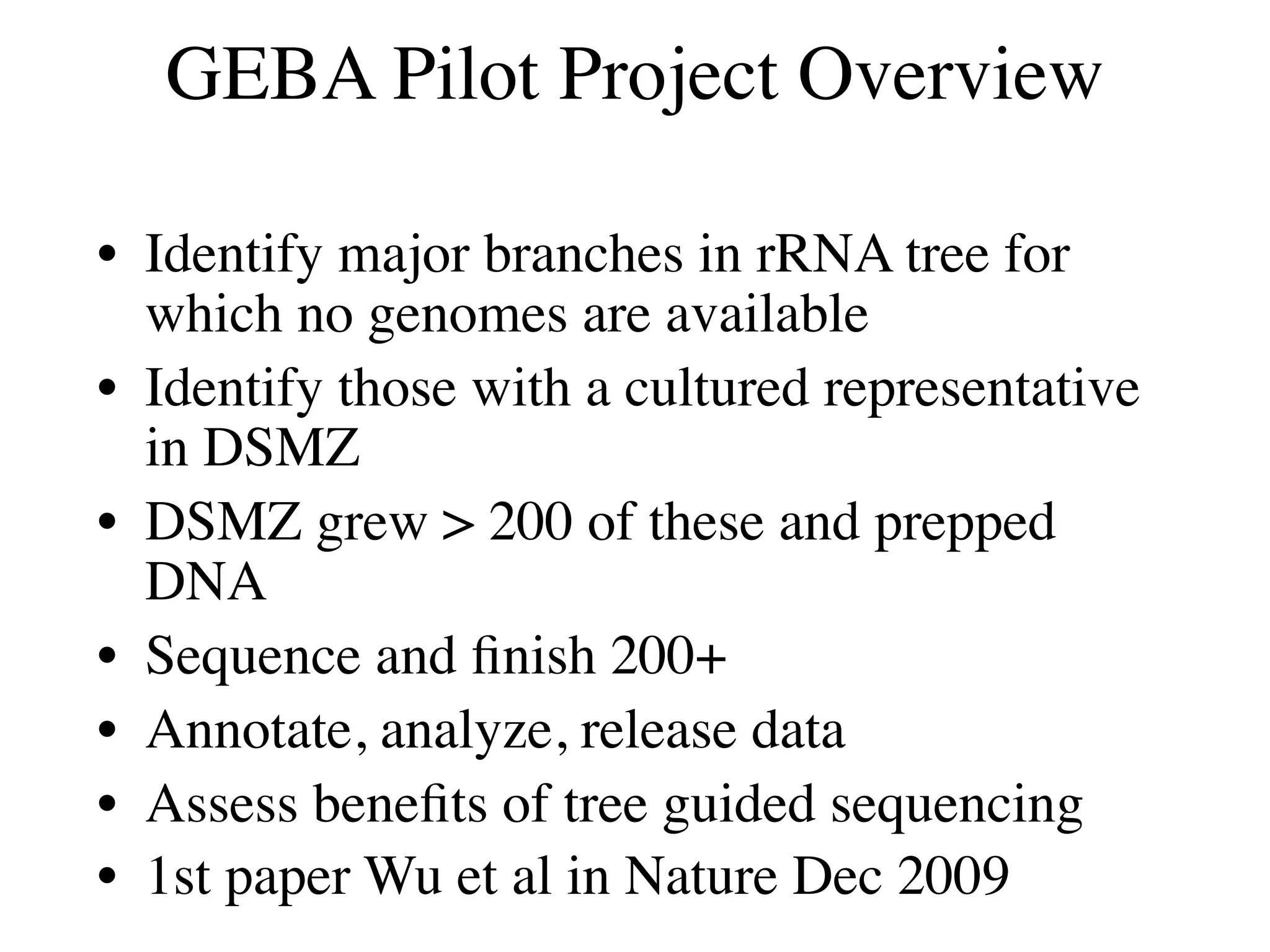 GEBA Pilot Project Overview

• Identify major branches in rRNA tree for
  which no genomes are available
• Identify those with a cultured representative
  in DSMZ
• DSMZ grew > 200 of these and prepped
  DNA
• Sequence and ﬁnish 200+
• Annotate, analyze, release data
• Assess beneﬁts of tree guided sequencing
• 1st paper Wu et al in Nature Dec 2009
 