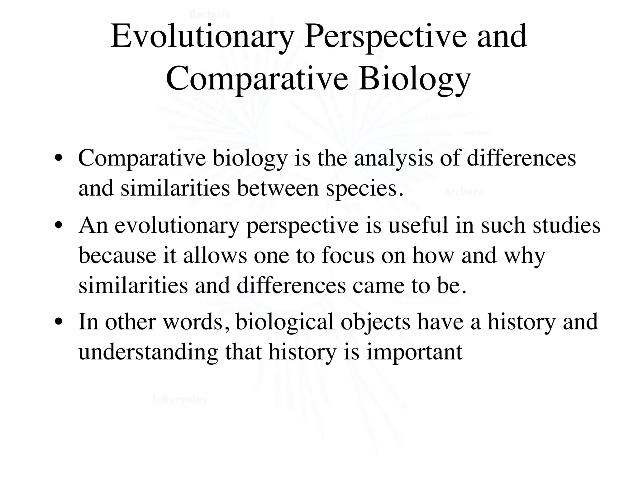 Evolutionary Perspective and
        Comparative Biology

• Comparative biology is the analysis of differences
  and similarities between species.
• An evolutionary perspective is useful in such studies
  because it allows one to focus on how and why
  similarities and differences came to be.
• In other words, biological objects have a history and
  understanding that history is important
 