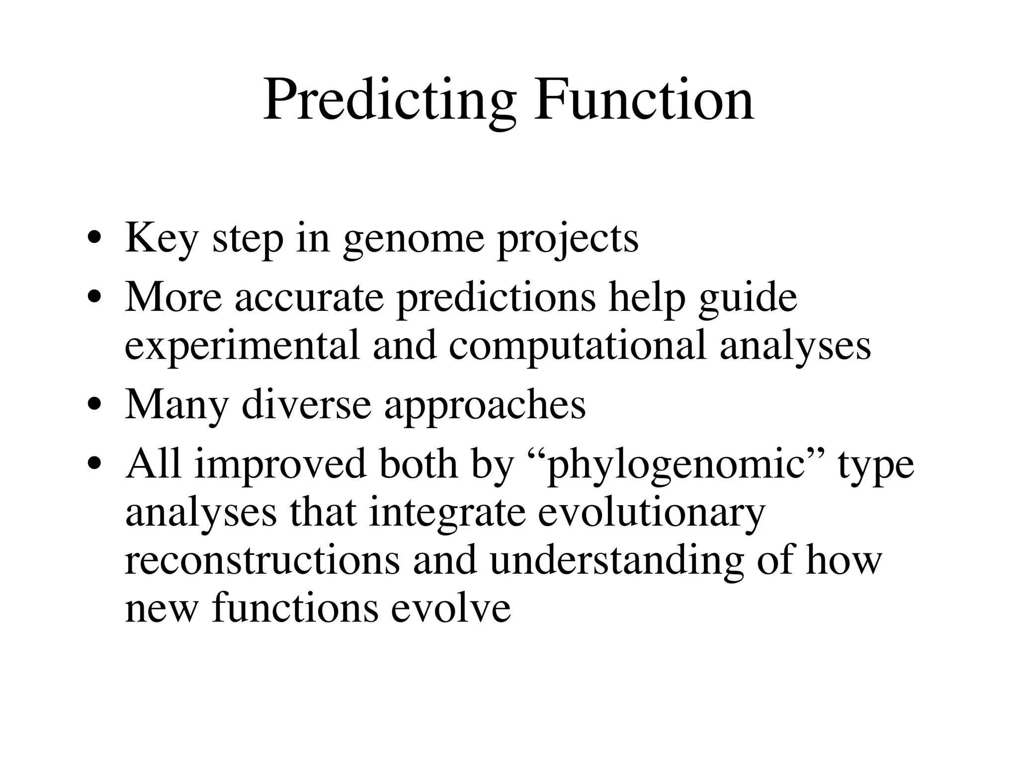 Predicting Function

• Key step in genome projects
• More accurate predictions help guide
  experimental and computational analyses
• Many diverse approaches
• All improved both by “phylogenomic” type
  analyses that integrate evolutionary
  reconstructions and understanding of how
  new functions evolve
 