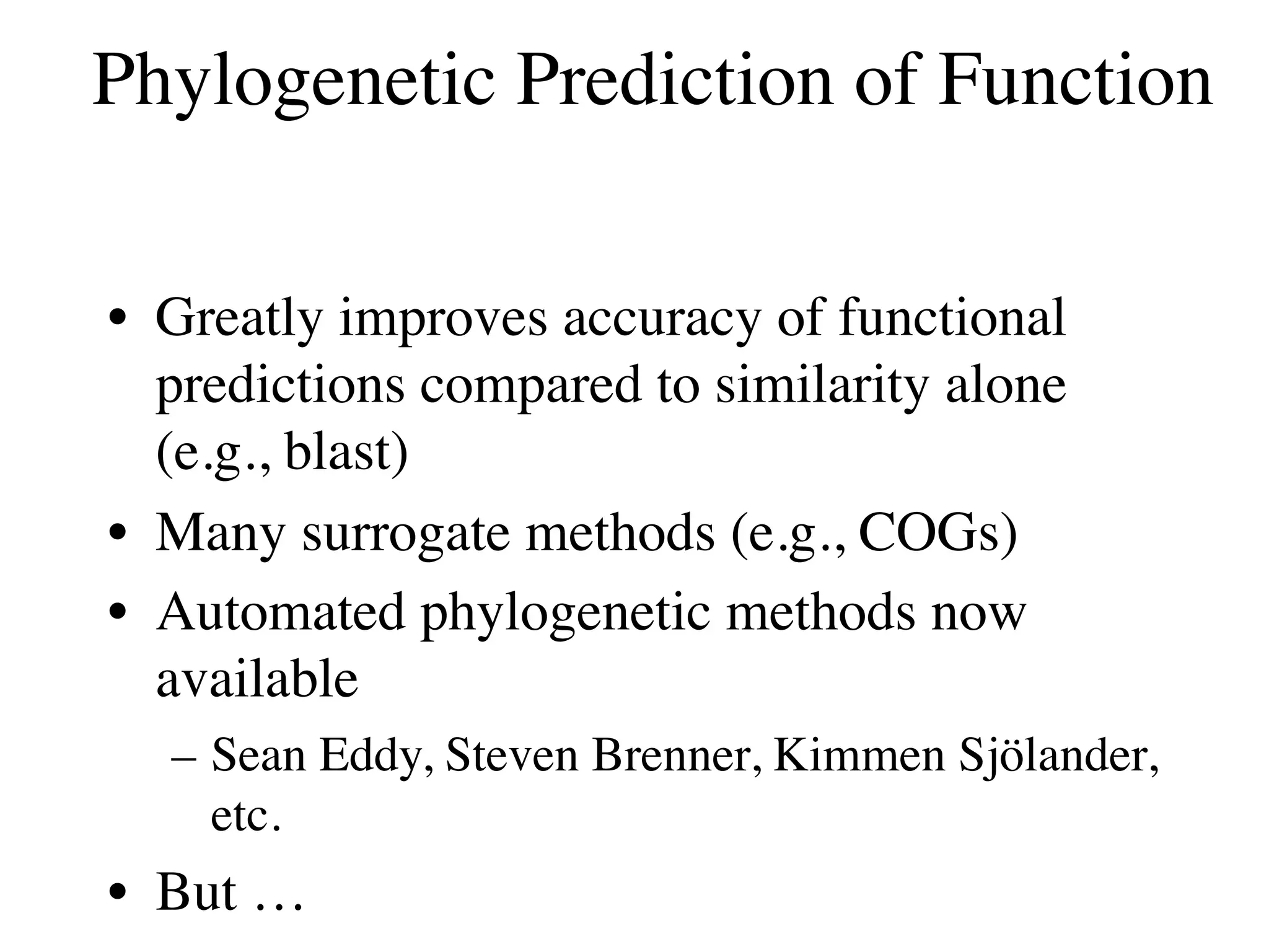 Phylogenetic Prediction of Function

• Greatly improves accuracy of functional
  predictions compared to similarity alone
  (e.g., blast)
• Many surrogate methods (e.g., COGs)
• Automated phylogenetic methods now
  available
  – Sean Eddy, Steven Brenner, Kimmen Sjölander,
    etc.
• But …
 