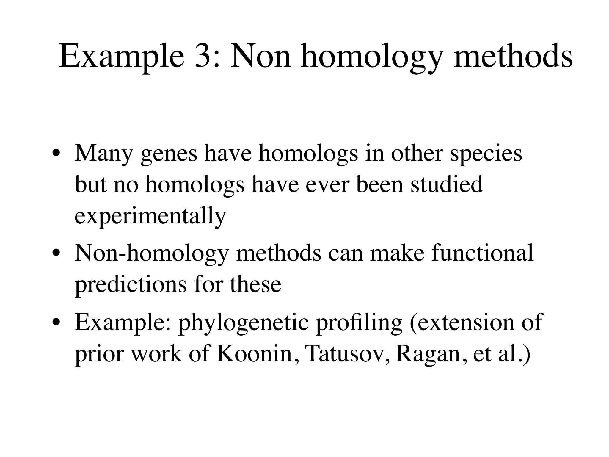 Example 3: Non homology methods

• Many genes have homologs in other species
  but no homologs have ever been studied
  experimentally
• Non-homology methods can make functional
  predictions for these
• Example: phylogenetic proﬁling (extension of
  prior work of Koonin, Tatusov, Ragan, et al.)
 