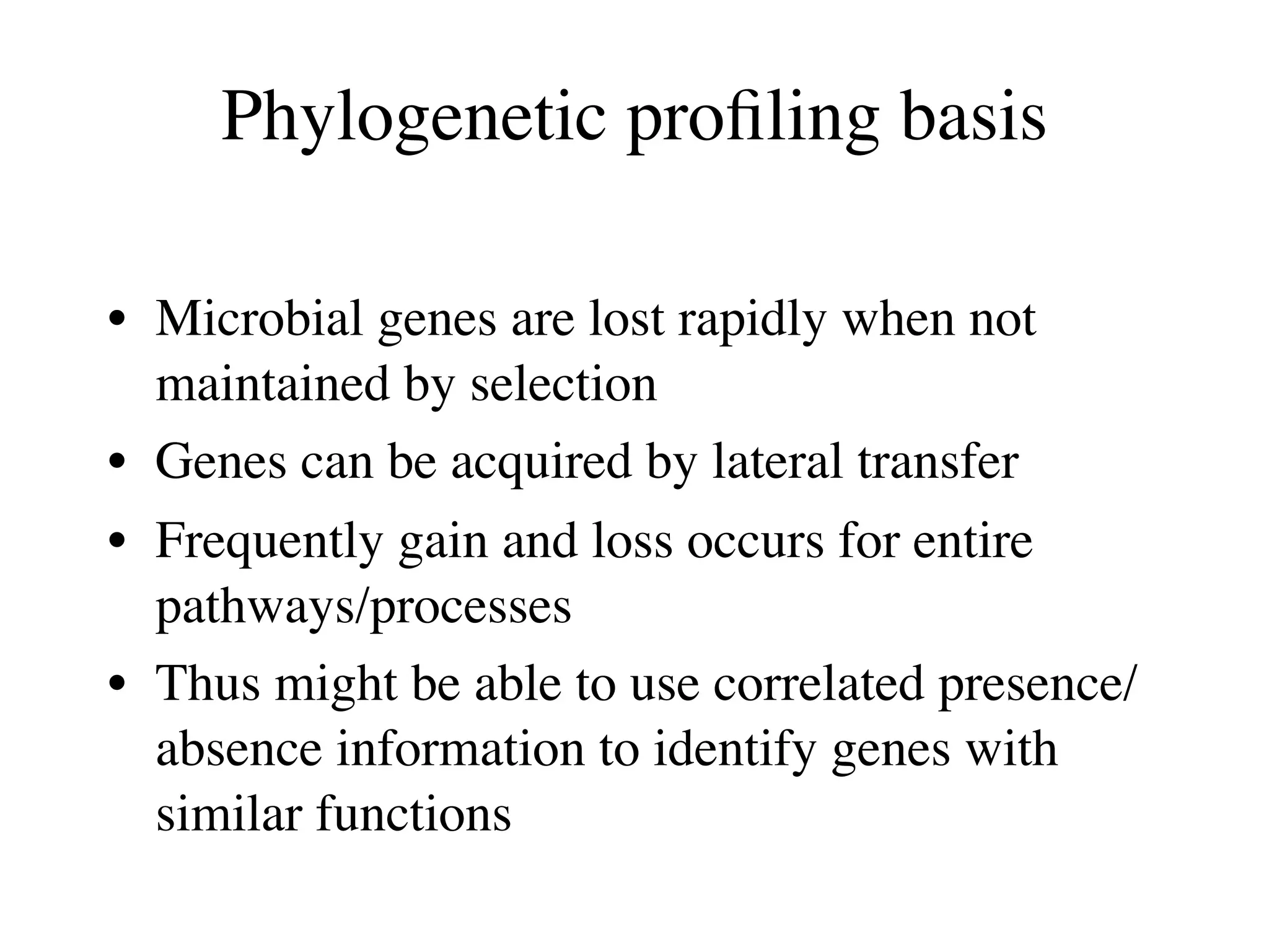 Phylogenetic proﬁling basis

• Microbial genes are lost rapidly when not
  maintained by selection
• Genes can be acquired by lateral transfer
• Frequently gain and loss occurs for entire
  pathways/processes
• Thus might be able to use correlated presence/
  absence information to identify genes with
  similar functions
 