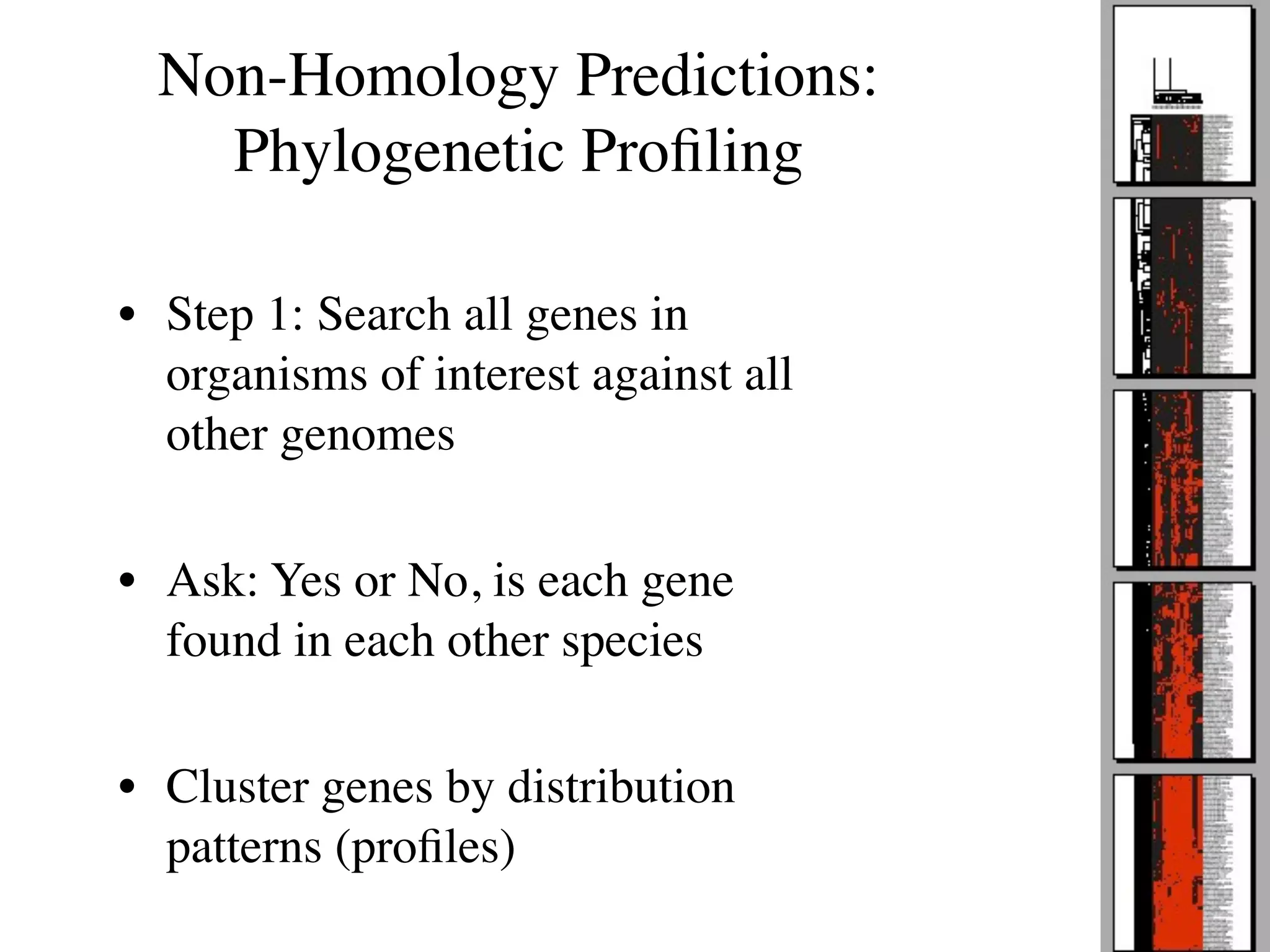 Non-Homology Predictions:
    Phylogenetic Proﬁling

• Step 1: Search all genes in
  organisms of interest against all
  other genomes

• Ask: Yes or No, is each gene
  found in each other species

• Cluster genes by distribution
  patterns (proﬁles)
 