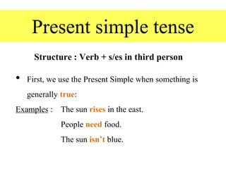 Present simple tense
Structure : Verb + s/es in third person
• First, we use the Present Simple when something is
generally true:
Examples : The sun rises in the east.
People need food.
The sun isn’t blue.
 