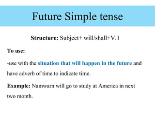 Future Simple tense
Structure: Subject+ will/shall+V.1
To use:
-use with the situation that will happen in the future and
have adverb of time to indicate time.
Example: Namwarn will go to study at America in next
two month.
 