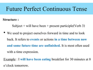 Future Perfect Continuous Tense
• We used to project ourselves forward in time and to look
back. It refers to events or actions in a time between now
and some future time are unfinished. It is most often used
with a time expression.
Example : I will have been eating breakfast for 30 minutes at 8
o’clock tomorrow.
Structure :
Subject + will have been + present participle(Verb 3)
 