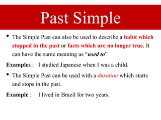 Past Simple
• The Simple Past can also be used to describe a habit which
stopped in the past or facts which are no longer true. It
can have the same meaning as “used to”
Examples : I studied Japanese when I was a child.
• The Simple Past can be used with a duration which starts
and stops in the past.
Example : I lived in Brazil for two years.
 