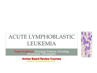 Target Audience : Oncology Fellows, Oncology physicians, Oncologists Archer Board Review Courses www.Ccsworkshop.com   ACUTE LYMPHOBLASTIC LEUKEMIA 