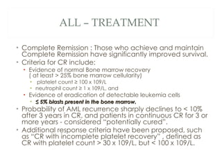 ALL – TREATMENT  <ul><li>Complete Remission : Those who achieve and maintain Complete Remission have significantly improve...