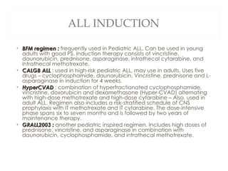 ALL INDUCTION <ul><li>BFM regimen :  frequently used in Pediatric ALL. Can be used in young adults with good PS. Induction...
