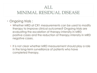 ALL MINIMAL RESIDUAL DISEASE <ul><li>Ongoing trials : </li></ul><ul><ul><li>Whether MRD at CR1 measurements can be used to...