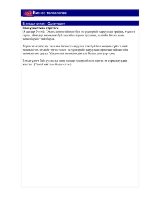 БИЗНЕС ТӨЛӨВЛӨГӨӨ

8 ДУГААР БҮЛЭГ: САНХҮҮЖИЛТ
Санхүүжилтийн стратеги
(8 дугаар бүлэг): Эхлэх хөрөнгийнхөө бүх эх үүсвэрийг харуулсан график, хүснэгт
гарга. Авахаар төлөвлөж буй засгийн газрын тусламж, зээлийн баталгааны
хөтөлбөрийг тайлбарла.

Хэрэв зээлдэгчдээс зээл авч бизнесээ явуулах гэж буй бол мөнгөн гүйлгээний
төлөвлөгөө, зээлийг эргэн төлөх эс үүсвэрийг харуулсан орлогын тайлангийн
төлөвлөгөөг оруул. Урьдчилан төлөвлөхдөө аль болох доогуур тооц.

Зээлдүүлэгч байгууллагад таны талаар тодорхойлолт гаргах эх сурвалжуудыг
жагсаа. (Танай нягтлан бодогч г.м.)
 