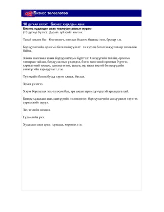 БИЗНЕС ТӨЛӨВЛӨГӨӨ

10 ДУГААР БҮЛЭГ: БИЗНЕС ХУДАЛДАН АВАХ
Бизнес худалдан авах товлосон ажлын журам
(10 дугаар бүлэг): Дараах зүйлсийг жагсаа:

Танай зөвлөх баг: Өмгөөлөгч, нягтлан бодогч, банкны эзэн, брокер г.м.

Борлуулагчийн орлогын баталгаажуулалт: та хэрхэн баталгаажуулахаар төлөвлөж
байна.

Хянаж шалгавал зохих борлуулагчдын бүртгэл: Санхүүгийн тайлан, орлогын
татварын тайлан, борлуулалтын үлдэгдэл, бэлэн мөнгөний орлогын бүртгэл,
хэрэглээний тооцоо, дансны өглөг, авлага, өр, ижил төстэй бизнесүүдийн
санхүүгийн харьцуулалт, г.м.

Түрээсийн болон бусад гэрээг хянаж, батлах.

Зохих үнэлгээ.

Хэрэв борлуулах эрх олгосон бол, эрх авсан зарим хүмүүстэй ярилцлага хий.

Бизнес худалдан авах санхүүгийн төлөвлөгөө: борлуулагчийн санхүүжилт зэрэг эх
сурвалжийг оруул.

Зах зээлийн нөхцөл.

Гудвилийн үнэ.

Худалдан авах арга: хувьцаа, хөрөнгө, г.м.
 