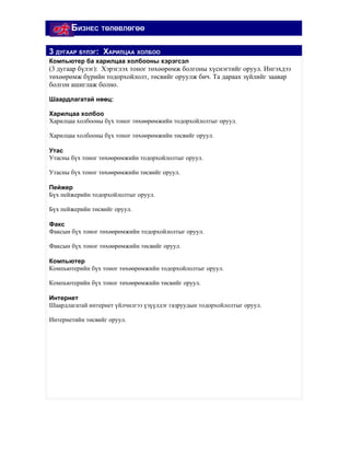 БИЗНЕС ТӨЛӨВЛӨГӨӨ

3 ДУГААР БҮЛЭГ: ХАРИЛЦАА ХОЛБОО
Компьютер ба харилцаа холбооны хэрэгсэл
(3 дугаар бүлэг): Хэрэглэх тоног төхөөрөмж болгоны хүснэгтийг оруул. Ингэхдээ
төхөөрөмж бүрийн тодорхойлолт, төсвийг оруулж бич. Та дараах зүйлийг заавар
болгон ашиглаж болно.

Шаардлагатай нөөц:

Харилцаа холбоо
Харилцаа холбооны бүх тоног төхөөрөмжийн тодорхойлолтыг оруул.

Харилцаа холбооны бүх тоног төхөөрөмжийн төсвийг оруул.

Утас
Утасны бүх тоног төхөөрөмжийн тодорхойлолтыг оруул.

Утасны бүх тоног төхөөрөмжийн төсвийг оруул.

Пейжер
Бүх пейжерийн тодорхойлолтыг оруул.

Бүх пейжерийн төсвийг оруул.

Факс
Факсын бүх тоног төхөөрөмжийн тодорхойлолтыг оруул.

Факсын бүх тоног төхөөрөмжийн төсвийг оруул.

Компьютер
Компьютерийн бүх тоног төхөөрөмжийн тодорхойлолтыг оруул.

Компьютерийн бүх тоног төхөөрөмжийн төсвийг оруул.

Интернет
Шаардлагатай интернет үйлчилгээ үзүүлдэг газруудын тодорхойлолтыг оруул.

Интернетийн төсвийг оруул.
 