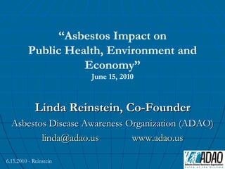 “Asbestos Impact on
          Public Health, Environment and
                    Economy”
                        June 15, 2010



             Linda Reinstein, Co-Founder
  Asbestos Disease Awareness Organization (ADAO)
         linda@adao.us        www.adao.us

6.15.2010 - Reinstein
 