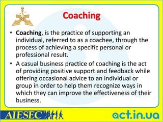 Coaching
• Coaching, is the practice of supporting an
  individual, referred to as a coachee, through the
  process of achieving a specific personal or
  professional result.
• A casual business practice of coaching is the act
  of providing positive support and feedback while
  offering occasional advice to an individual or
  group in order to help them recognize ways in
  which they can improve the effectiveness of their
  business.
 