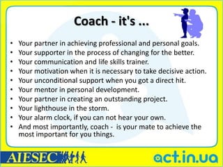 Coach - it's ...
•   Your partner in achieving professional and personal goals.
•   Your supporter in the process of changing for the better.
•   Your communication and life skills trainer.
•   Your motivation when it is necessary to take decisive action.
•   Your unconditional support when you got a direct hit.
•   Your mentor in personal development.
•   Your partner in creating an outstanding project.
•   Your lighthouse in the storm.
•   Your alarm clock, if you can not hear your own.
•   And most importantly, coach - is your mate to achieve the
    most important for you things.
 