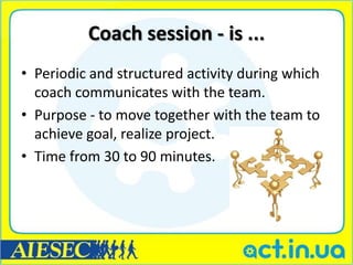 Coach session - is ...
• Periodic and structured activity during which
  coach communicates with the team.
• Purpose - to move together with the team to
  achieve goal, realize project.
• Time from 30 to 90 minutes.
 