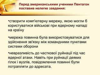 Перед американськими ученими Пентагон
      поставив нелегке завдання:


•створити комп'ютерну мережу, якою могли б
користуватися військові при ядерному нападі
на країну
•мережа повинна була використовуватися для
здійснення зв'язку між командними пунктами
системи оборони
•невразливість до часткової руйнації під час
ядерної атаки. Навіть при руйнації деяких
гілок і вузлів, повідомлення повинні були
потрапляти до адресата.
 