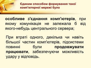 Єдиним способом формування такої
      комп'ютерної мережі було


особливе з'єднання комп'ютерів, при
якому комунікація не залежала б від
якого-небудь центрального сервера;

При втраті одного, декілька чи навіть
більшої частин комп'ютерів, підсистеми
повинні       були     продовжувати
працювати, забезпечуючи можливість
удару у відповідь.
 