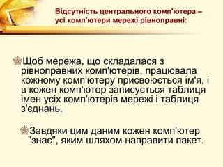 Відсутність центрального комп'ютера –
        усі комп'ютери мережі рівноправні:




Щоб мережа, що складалася з
 рівноправних комп'ютерів, працювала
 кожному комп'ютеру присвоюється ім'я, і
 в кожен комп'ютер записується таблиця
 імен усіх комп'ютерів мережі і таблиця
 з'єднань.

 Завдяки цим даним кожен комп'ютер
  "знає", яким шляхом направити пакет.
 