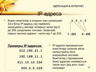 АДРЕСАЦИЯ В ИНТЕРНЕТ


                           IP адреса
•   Кожен комп'ютер в Інтернет має унікальний         a.b.c.d
    32-х бітну IP-адресу, яку прийнято
    записувати у вигляді чотирьох чисел від 0
    до 255, розділених точками. Зазвичай,
    перша частина адреси - число від 1 до 223:     1 - 223     0 - 255



    Примеры IP-адресов:            •   IP-адреса присвоюється
                                       комп'ютеру шляхом зміни
         212.192.21.1                  налаштувань його
                                       операційної системи.
            192.168.11.1
                                       Комп'ютер з присвоєним
           211.10.10.156               йому адресою називається
                                       також хост (від англ. host -
              200.0.0.109              господар)                    17
 