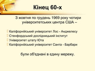 Кінец 60-х
     З жовтня по грудень 1969 року чотири
        університетських центра США –

 Каліфорнійський університет Лос - Анджелесу
 Стенфордський дослідницький інститут
 Університет штату Юта
 Каліфорнійський університет Санта - Барбари

        були об'єднані в єдину мережу.
 