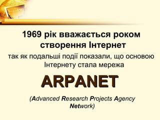 1969 рік вважається роком
        створення Інтернет
так як подальші події показали, що основою
           Інтернету стала мережа

         ARPANET
      (Advanced Research Projects Agency
                  Network)
 
