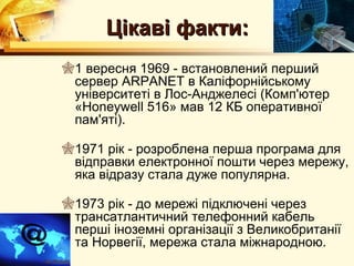 Цікаві факти:
1 вересня 1969 - встановлений перший
 сервер ARPANET в Каліфорнійському
 університеті в Лос-Анджелесі (Комп'ютер
 «Honeywell 516» мав 12 КБ оперативної
 пам'яті).

1971 рік - розроблена перша програма для
 відправки електронної пошти через мережу,
 яка відразу стала дуже популярна.

1973 рік - до мережі підключені через
 трансатлантичний телефонний кабель
 перші іноземні організації з Великобританії
 та Норвегії, мережа стала міжнародною.
 