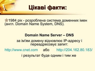Цікаві факти:

1984 рік - розроблена система доменних імен
(англ. Domain Name System, DNS).


           Domain Name Server – DNS
      за ім'ям домену відновлює IP-адресу і
              переадресовує запит:
http://www.cnet.com   або   http://204.162.80.183/
         і результат буде одним і тим же
 