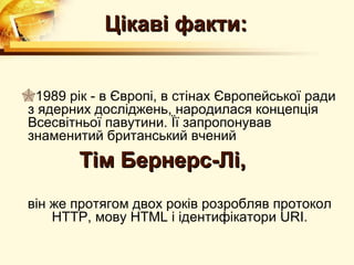 Цікаві факти:


1989 рік - в Європі, в стінах Європейської ради
з ядерних досліджень, народилася концепція
Всесвітньої павутини. Її запропонував
знаменитий британський вчений
        Тім Бернерс-Лі,
він же протягом двох років розробляв протокол
    HTTP, мову HTML і ідентифікатори URI.
 