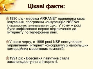 Цікаві факти:

1990 рік - мережа ARPANET припинила своє
існування, програвши конкуренцію NSFNet
(Національному науковому фонду США). У тому ж році
було зафіксовано перше підключення до
Інтернету по телефонній лінії.

У свою чергу, в 1995 році NSF поступилася
управлінням Інтернет консорціуму з найбільших
комерційних мережевих компаній.

1991 рік - Всесвітня павутина стала
загальнодоступна в Інтернеті.
 