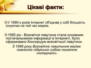 Цікаві факти:

У 1990-х років Інтернет об'єднав у собі більшість
існуючих на той час мереж.

1995 рік - Всесвітня павутина стала основним
постачальником інформації в Інтернеті, було
сформовано Консорціум всесвітньої павутини.
    З 1996 року Всесвітнє павутиння майже
       повністю підмінило собою поняття
                   «Інтернет».
 