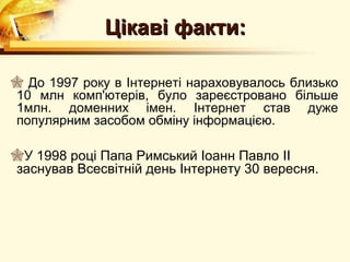 Цікаві факти:

 До 1997 року в Інтернеті нараховувалось близько
10 млн комп'ютерів, було зареєстровано більше
1млн. доменних імен. Інтернет став дуже
популярним засобом обміну інформацією.

У 1998 році Папа Римський Іоанн Павло II
заснував Всесвітній день Інтернету 30 вересня.
 