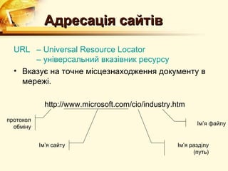 Адресація сайтів
  URL – Universal Resource Locator
       – універсальний вказівник ресурсу
  • Вказує на точне місцезнаходження документу в
    мережі.

             http://www.microsoft.com/cio/industry.htm
протокол
                                                          Ім’я файлу
  обміну


           Ім’я сайту                              Ім’я разділу
                                                         (путь)
 
