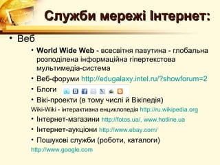 Служби мережі Інтернет:
• Веб
    • World Wide Web - всесвітня павутина - глобальна
      розподілена інформаційна гіпертекстова
      мультимедіа-система
    • Веб-форуми http://edugalaxy.intel.ru/?showforum=2
    • Блоги
    • Вікі-проекти (в тому числі й Вікіпедія)
    Wiki-Wiki - інтерактивна енциклопедія http://ru.wikipedia.org
    • Інтернет-магазини http://fotos.ua/, www.hotline.ua
    • Інтернет-аукціони http://www.ebay.com/
    • Пошукові служби (роботи, каталоги)
    http://www.google.com
 