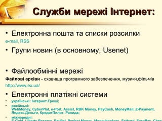 Служби мережі Інтернет:

• Електронна пошта та списки розсилки
e-mail, RSS

• Групи новин (в основному, Usenet)

• Файлообмінні мережі
Файлові архіви - сховища програмного забезпечення, музики,фільмів
http://www.ex.ua/

• Електронні платіжні системи
•   українські: Інтернет.Гроші;
•   російські:
    WebMoney, CyberPlat, e-Port, Assist, RBK Money, PayCash, MoneyMail, Z-Payment,
    Яндекс.Деньги, КредитПилот, Рапида;
•   міжнародні:
 