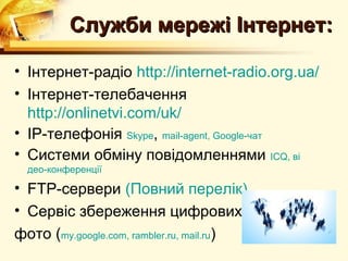 Служби мережі Інтернет:

• Інтернет-радіо http://internet-radio.org.ua/
• Інтернет-телебачення
  http://onlinetvi.com/uk/
• IP-телефонія Skype, mail-agent, Google-чат
• Системи обміну повідомленнями ICQ, ві
  део-конференції

• FTP-сервери (Повний перелік)
• Сервіс збереження цифрових
фото (my.google.com, rambler.ru, mail.ru)
 