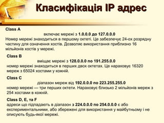 Класифікація IP адрес
Class A
                    включає мережі з 1.0.0.0 до 127.0.0.0
Номер мережі знаходиться в першому октеті. Це забезпечує 24-ох розрядну
частину для означення хостів. Дозволяє використання приблизно 16
мільйонів хостів у мережі.
Class B
               вміщає мережі з 128.0.0.0 по 191.255.0.0
номер мережі знаходиться в перших двох октетах. Це нараховує 16320
мереж з 65024 хостами у кожній.
Class C
               діапазон мереж від 192.0.0.0 по 223.255.255.0
номер мережі — три перших октети. Нараховує близько 2 мільйонів мереж з
254 хостами в кожній.
Class D, E, та F
адреси що підпадають в діапазон з 224.0.0.0 по 254.0.0.0 є або
експериментальними, або збережені для використання у майбутньому і не
описують будь-якої мережі.
 