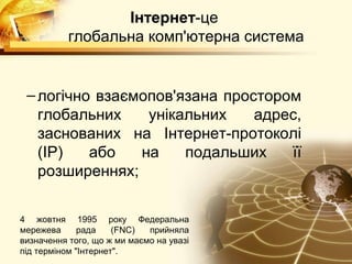 Інтернет-це
           глобальна комп'ютерна система


 – логічно взаємопов'язана простором
   глобальних    унікальних    адрес,
   заснованих на Інтернет-протоколі
   (IP)   або   на    подальших    її
   розширеннях;

4 жовтня 1995 року Федеральна
мережева      рада    (FNC)  прийняла
визначення того, що ж ми маємо на увазі
під терміном "Інтернет".
 
