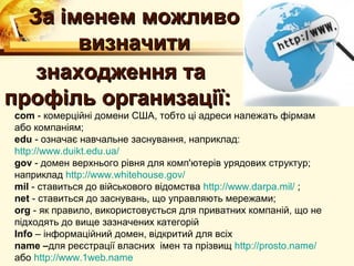 За iменем можливо
       визначити
   знаходження та
профiль организацiї:
com - комерцiйнi домени США, тобто цi адреси належать фiрмам
або компанiям;
edu - означає навчальне заснування, наприклад:
http://www.duikt.edu.ua/
gov - домен верхнього рiвня для комп'ютерiв урядових структур;
наприклад http://www.whitehouse.gov/
mil - ставиться до вiйськового вiдомства http://www.darpa.mil/ ;
net - ставиться до заснувань, що управляють мережами;
org - як правило, використовується для приватних компанiй, що не
пiдходять до вище зазначених категорiй
Info – інформаційний домен, відкритий для всіх
name –для реєстрації власних імен та прізвищ http://prosto.name/
або http://www.1web.name
 
