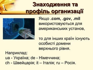 Знаходження та
           профiль организацiї
                  Якщо .com, .gov, .mil
                  використовуються для
                  американських установ,

                  то для iнших країн iснують
                  особистi домени
                  верхнього рiвня.
Наприклад:
ua - Україна; de - Нiмеччина;
ch - Швейцарiя; it – Iталiя; ru – Росія.
 