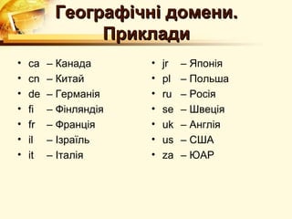 Географічні домени.
               Приклади
•   ca   – Канада      •   jr   – Японія
•   cn   – Китай       •   pl   – Польша
•   de   – Германія    •   ru   – Росія
•   fi   – Фінляндія   •   se   – Швеція
•   fr   – Франція     •   uk   – Англія
•   il   – Ізраїль     •   us   – США
•   it   – Італія      •   za   – ЮАР
 