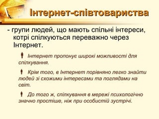 Інтернет-співтовариства
- групи людей, що мають спільні інтереси,
   котрі спілкуються переважно через
   Інтернет.
    Інтернет пропонує широкі можливості для
   спілкування.
    Крім того, в Інтернет порівняно легко знайти
   людей зі схожими інтересами та поглядами на
   світ.
    До того ж, спілкування в мережі психологічно
   значно простіше, ніж при особистій зустрічі.
 