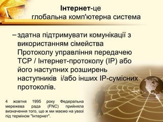 Інтернет-це
             глобальна комп'ютерна система

   – здатна підтримувати комунікації з
     використанням сімейства
     Протоколу управління передачею
     TCP / Інтернет-протоколу (IP) або
     його наступних розширень
     наступників і/або інших IP-сумісних
     протоколів.
4 жовтня 1995 року Федеральна
мережева      рада    (FNC)  прийняла
визначення того, що ж ми маємо на увазі
під терміном "Інтернет".
 