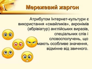 Мережевий жаргон

     Атрибутом Інтернет-культури є
використання «смайликів», акронімів
    (абрівіатур) англійських виразів,
                   спеціальних слів і
                словосполучень, що
         мають особливе значення,
              відмінне від звичного.
 