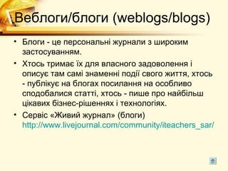Веблоги/блоги (weblogs/blogs)
• Блоги - це персональні журнали з широким
  застосуванням.
• Хтось тримає їх для власного задоволення і
  описує там самі знаменні події свого життя, хтось
  - публікує на блогах посилання на особливо
  сподобалися статті, хтось - пише про найбільш
  цікавих бізнес-рішеннях і технологіях.
• Сервіс «Живий журнал» (блоги)
  http://www.livejournal.com/community/iteachers_sar/
 